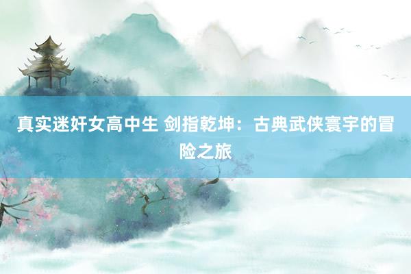 真实迷奸女高中生 剑指乾坤：古典武侠寰宇的冒险之旅