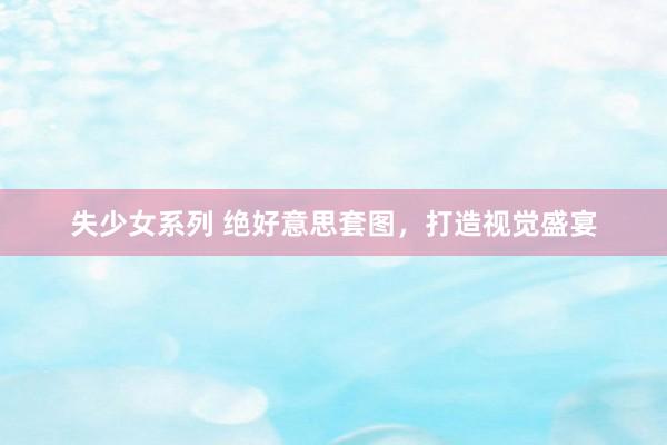 失少女系列 绝好意思套图，打造视觉盛宴
