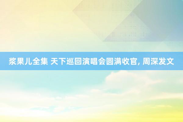 浆果儿全集 天下巡回演唱会圆满收官， 周深发文