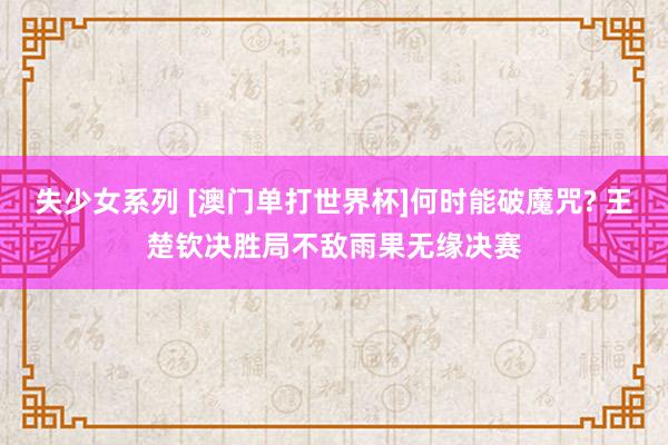 失少女系列 [澳门单打世界杯]何时能破魔咒? 王楚钦决胜局不敌雨果无缘决赛