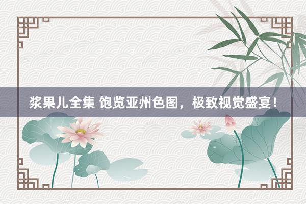 浆果儿全集 饱览亚州色图，极致视觉盛宴！