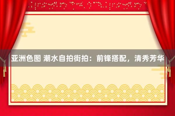 亚洲色图 潮水自拍街拍：前锋搭配，清秀芳华