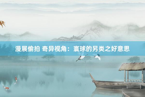 漫展偷拍 奇异视角：寰球的另类之好意思