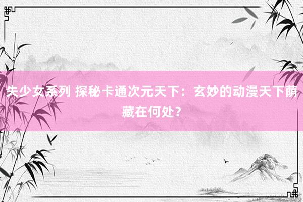 失少女系列 探秘卡通次元天下：玄妙的动漫天下荫藏在何处？