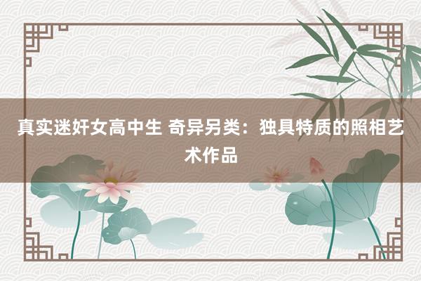 真实迷奸女高中生 奇异另类：独具特质的照相艺术作品