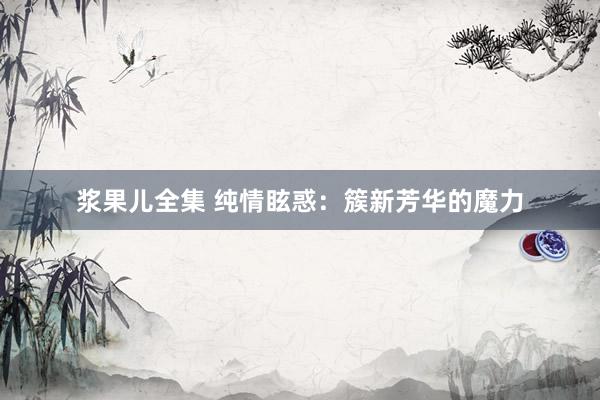 浆果儿全集 纯情眩惑：簇新芳华的魔力