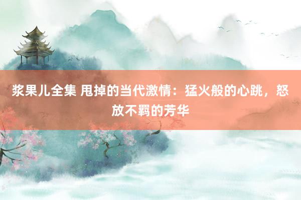 浆果儿全集 甩掉的当代激情：猛火般的心跳，怒放不羁的芳华