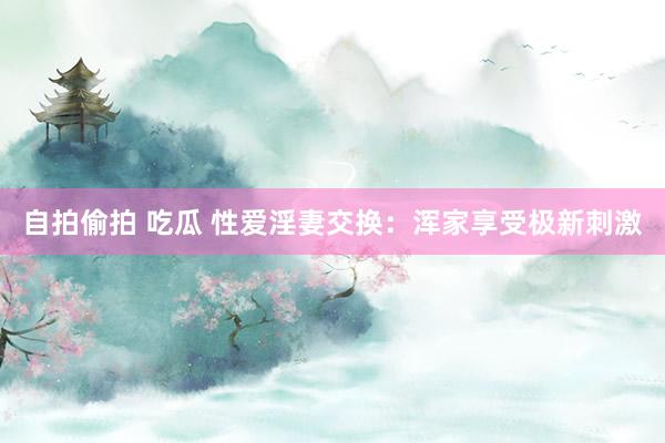 自拍偷拍 吃瓜 性爱淫妻交换：浑家享受极新刺激