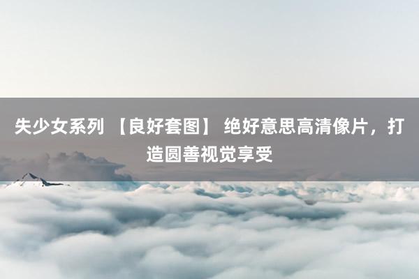 失少女系列 【良好套图】 绝好意思高清像片，打造圆善视觉享受