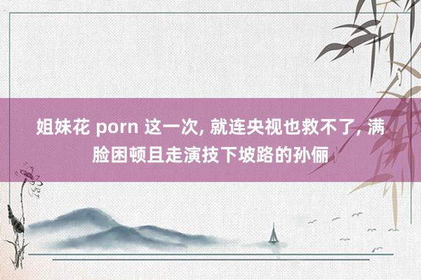 姐妹花 porn 这一次， 就连央视也救不了， 满脸困顿且走演技下坡路的孙俪