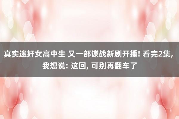 真实迷奸女高中生 又一部谍战新剧开播! 看完2集， 我想说: 这回， 可别再翻车了