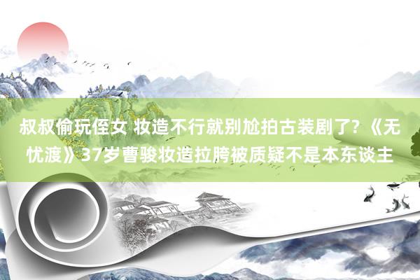 叔叔偷玩侄女 妆造不行就别尬拍古装剧了? 《无忧渡》37岁曹骏妆造拉胯被质疑不是本东谈主