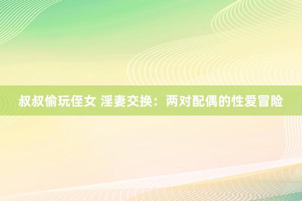 叔叔偷玩侄女 淫妻交换：两对配偶的性爱冒险
