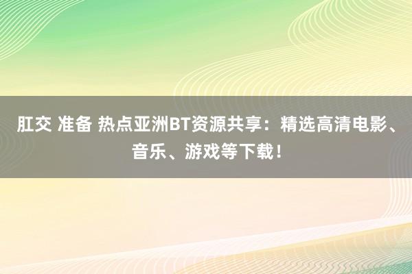 肛交 准备 热点亚洲BT资源共享：精选高清电影、音乐、游戏等下载！