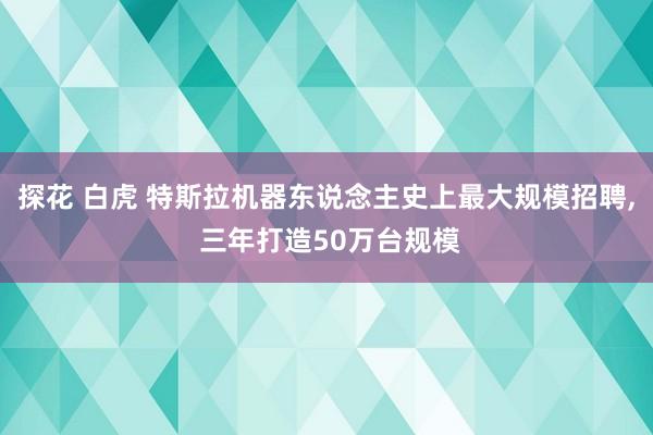 探花 白虎 特斯拉机器东说念主史上最大规模招聘， 三年打造50万台规模