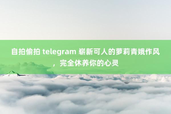 自拍偷拍 telegram 崭新可人的萝莉青娥作风，完全休养你的心灵