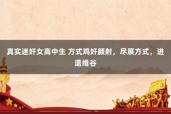 真实迷奸女高中生 方式鸡奸颜射，尽展方式，进退维谷