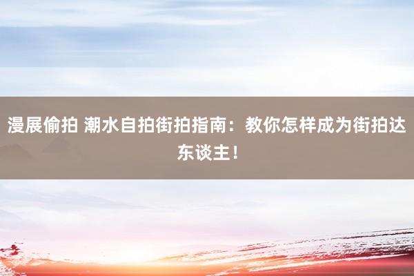 漫展偷拍 潮水自拍街拍指南：教你怎样成为街拍达东谈主！