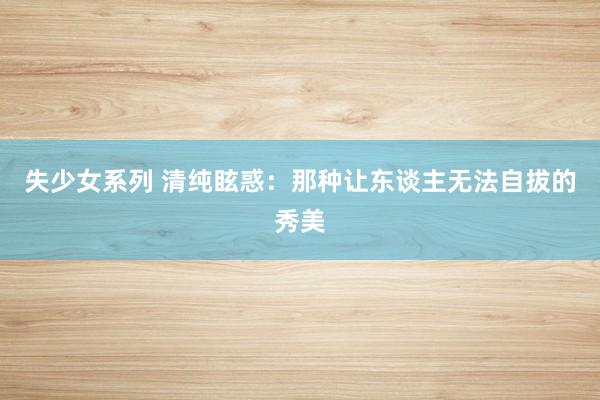 失少女系列 清纯眩惑：那种让东谈主无法自拔的秀美