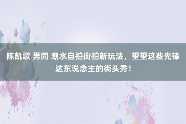 陈凯歌 男同 潮水自拍街拍新玩法，望望这些先锋达东说念主的街头秀！