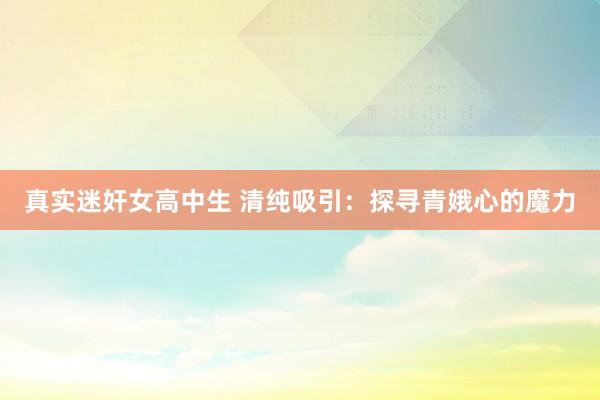 真实迷奸女高中生 清纯吸引：探寻青娥心的魔力