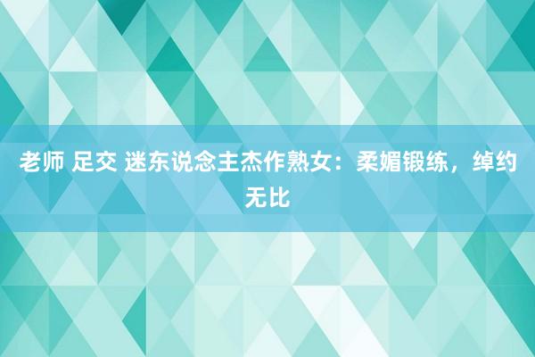 老师 足交 迷东说念主杰作熟女：柔媚锻练，绰约无比