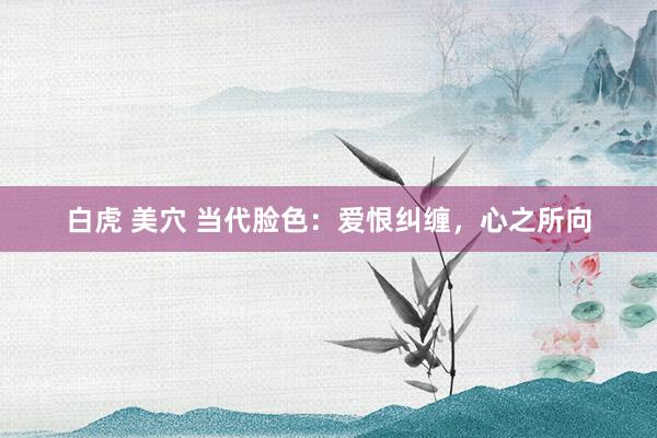 白虎 美穴 当代脸色：爱恨纠缠，心之所向