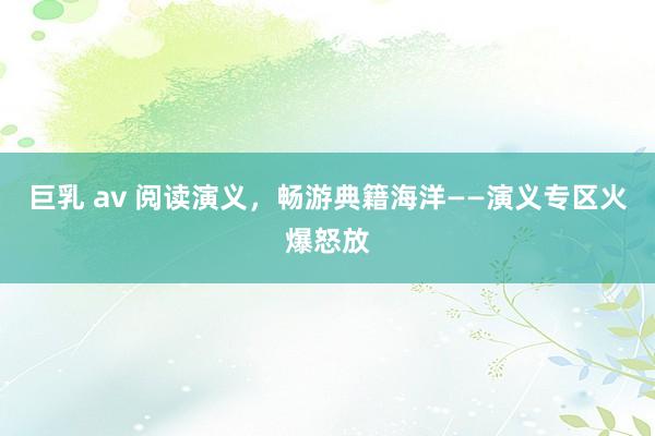 巨乳 av 阅读演义，畅游典籍海洋——演义专区火爆怒放