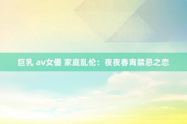 巨乳 av女優 家庭乱伦：夜夜春宵禁忌之恋