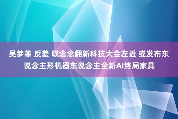 吴梦菲 反差 联念念翻新科技大会左近 或发布东说念主形机器东说念主全新AI终局家具