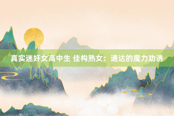 真实迷奸女高中生 佳构熟女：通达的魔力劝诱