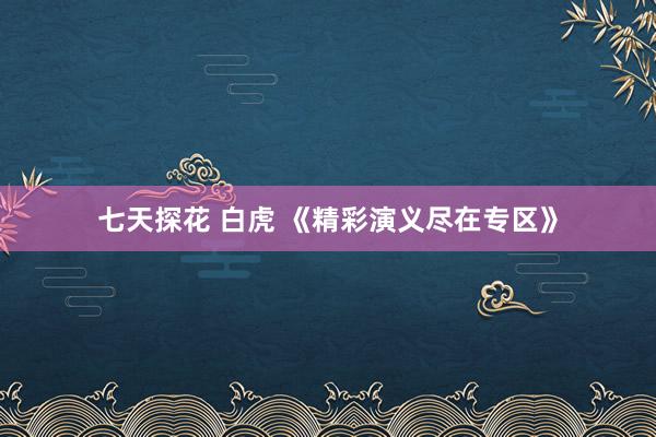 七天探花 白虎 《精彩演义尽在专区》
