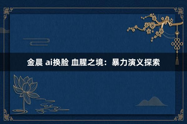 金晨 ai换脸 血腥之境：暴力演义探索