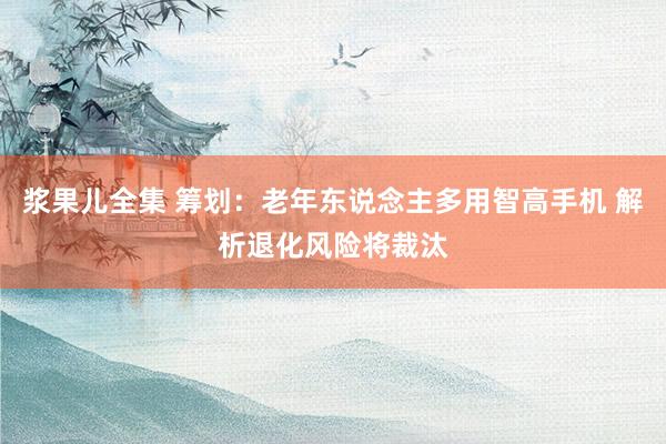 浆果儿全集 筹划：老年东说念主多用智高手机 解析退化风险将裁汰