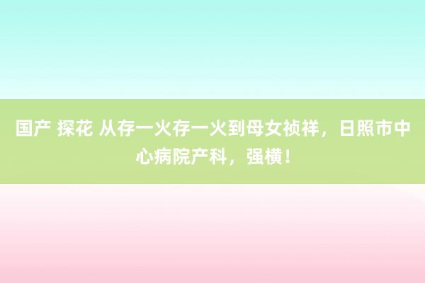 国产 探花 从存一火存一火到母女祯祥，日照市中心病院产科，强横！