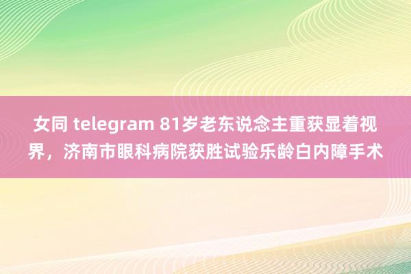 女同 telegram 81岁老东说念主重获显着视界，济南市眼科病院获胜试验乐龄白内障手术