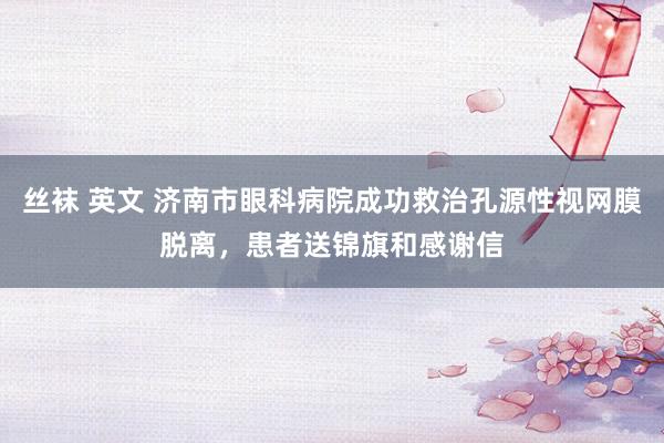 丝袜 英文 济南市眼科病院成功救治孔源性视网膜脱离，患者送锦旗和感谢信
