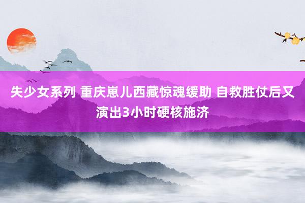 失少女系列 重庆崽儿西藏惊魂缓助 自救胜仗后又演出3小时硬核施济
