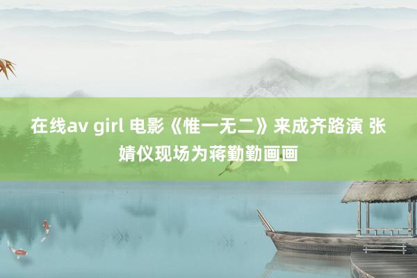 在线av girl 电影《惟一无二》来成齐路演 张婧仪现场为蒋勤勤画画
