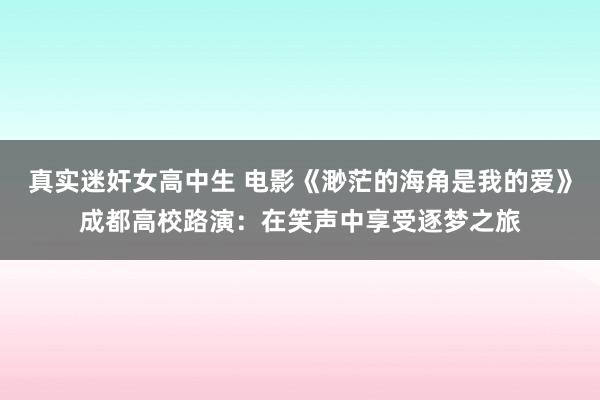 真实迷奸女高中生 电影《渺茫的海角是我的爱》成都高校路演：在笑声中享受逐梦之旅