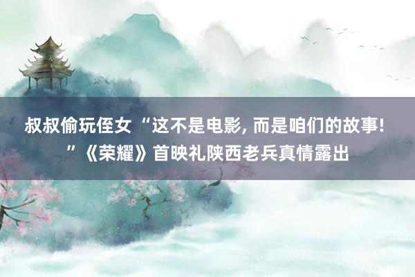 叔叔偷玩侄女 “这不是电影， 而是咱们的故事! ”《荣耀》首映礼陕西老兵真情露出