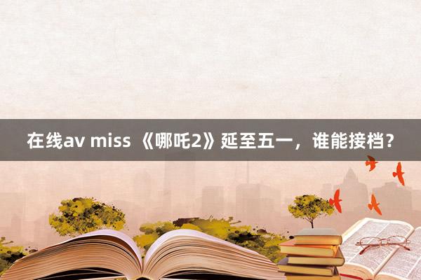 在线av miss 《哪吒2》延至五一，谁能接档？
