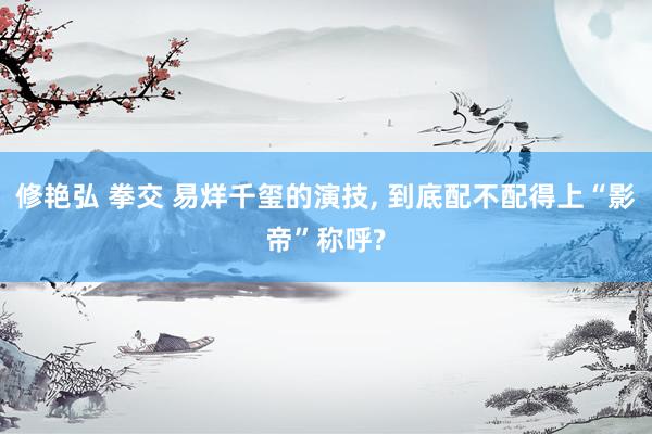 修艳弘 拳交 易烊千玺的演技， 到底配不配得上“影帝”称呼?