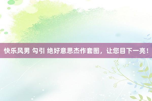 快乐风男 勾引 绝好意思杰作套图，让您目下一亮！