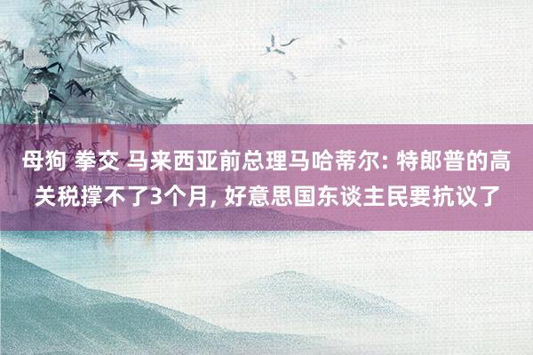 母狗 拳交 马来西亚前总理马哈蒂尔: 特郎普的高关税撑不了3个月， 好意思国东谈主民要抗议了