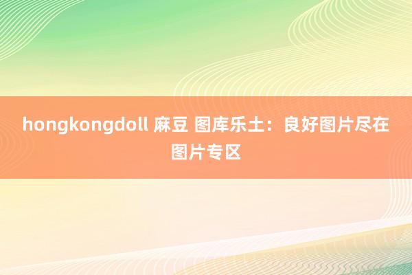 hongkongdoll 麻豆 图库乐土：良好图片尽在图片专区