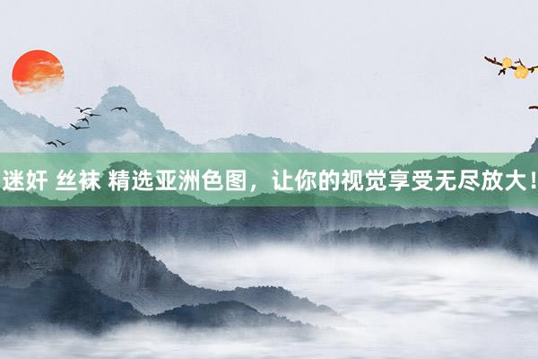 迷奸 丝袜 精选亚洲色图，让你的视觉享受无尽放大！