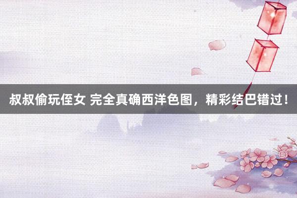 叔叔偷玩侄女 完全真确西洋色图，精彩结巴错过！