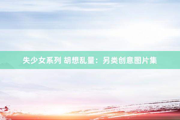 失少女系列 胡想乱量：另类创意图片集
