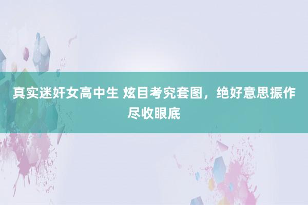 真实迷奸女高中生 炫目考究套图，绝好意思振作尽收眼底